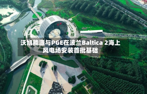 沃旭能源与PGE在波兰Baltica 2海上风电场安装首批基础