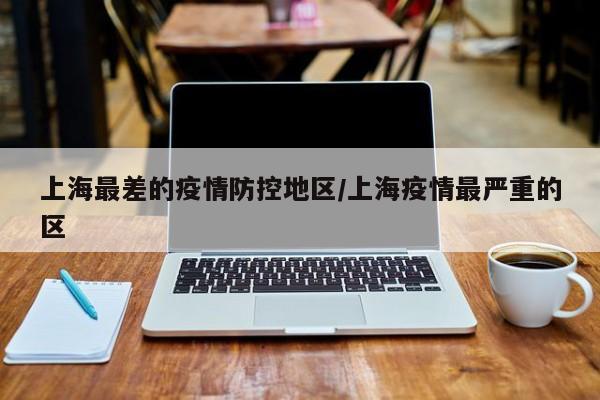上海最差的疫情防控地区/上海疫情最严重的区