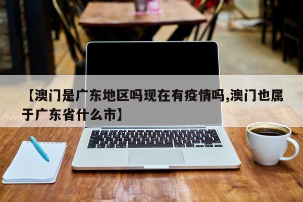 【澳门是广东地区吗现在有疫情吗,澳门也属于广东省什么市】
