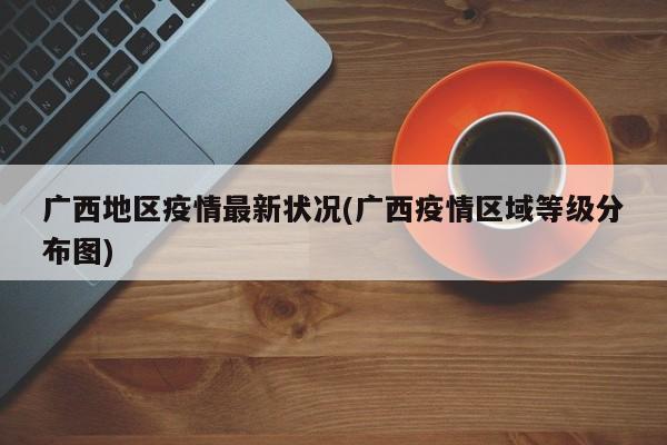 广西地区疫情最新状况(广西疫情区域等级分布图)