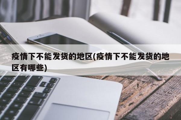 疫情下不能发货的地区(疫情下不能发货的地区有哪些)
