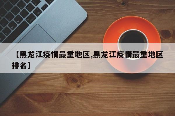 【黑龙江疫情最重地区,黑龙江疫情最重地区排名】