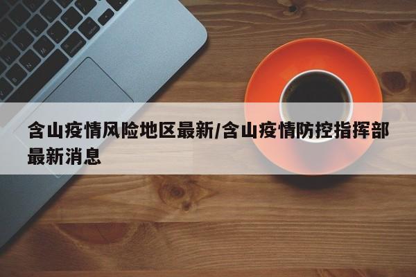 含山疫情风险地区最新/含山疫情防控指挥部最新消息